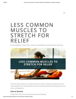 8/5/2021 Less Common Muscles to Stretch for Relief | Frank Michelin | Interests & Hobbies
https://frankmichelin.net/less-common-muscles-to-stretch-for-relief/ 1/4
LESS COMMON
MUSCLES TO
STRETCH FOR
RELIEF
by Frank Michelin | Aug 2, 2021 | Exercise, Frank Michelin, Health, Nutrition, Parenting
There are many muscles in our body that we can stretch to improve our posture and our
overall quality of life. Stretching these muscles can help alleviate issues like back pain, neck
aches, and headaches.
How to Stretch
Some of the most common stretches include the following:
a
a
 