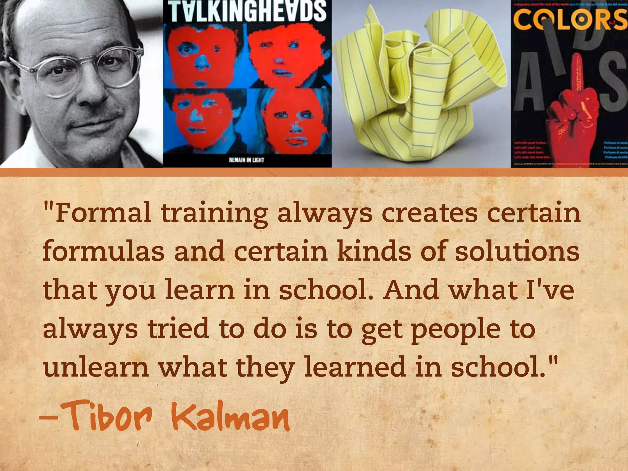"Formal training always creates certain
formulas and certain kinds of solutions
that you learn in school. And what I've
always tried to do is to get people to
unlearn what they learned in school."
-Tibor Kalman
 