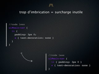 /!

       trop d’imbrication = surcharge inutile


//code less
ul#main-nav {
  li {
    padding: 3px 0;
    a { text-decoration: none }
  }
}



                           //code less
                           ul#main-nav {
                             li { padding: 3px 0 }
                             a { text-decoration: none }
                           }
 