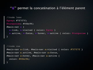 ‘‘&’’ permet la concaténation à l’élément parent

//code less
@grey: #7f7f7f;
@turquoise: #00bc96;
#main-nav a {
  &:link, &:visited { color: @grey }
  &.active, &:focus, &:hover, &:active { color: @turquoise }
}



//code css
#main-nav a:link, #main-nav a:visited { color: #7f7f7f }
#main-nav a.active, #main-nav a:focus,
#main-nav a:hover, #main-nav a:active {
  color: #00bc96;
}
 