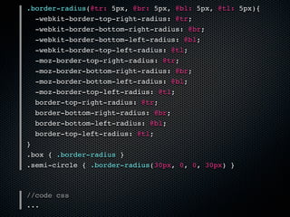 .border-radius(@tr: 5px, @br: 5px, @bl: 5px, @tl: 5px){
  -webkit-border-top-right-radius: @tr;
  -webkit-border-bottom-right-radius: @br;
  -webkit-border-bottom-left-radius: @bl;
  -webkit-border-top-left-radius: @tl;
  -moz-border-top-right-radius: @tr;
  -moz-border-bottom-right-radius: @br;
  -moz-border-bottom-left-radius: @bl;
  -moz-border-top-left-radius: @tl;
  border-top-right-radius: @tr;
  border-bottom-right-radius: @br;
  border-bottom-left-radius: @bl;
  border-top-left-radius: @tl;
}
.box { .border-radius }
.semi-circle { .border-radius(30px, 0, 0, 30px) }



//code css
...
 