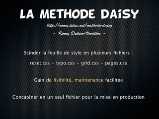 La Methode daisy
              http://romy.tetue.net/methode-daisy
                  - Romy Duhem-Verdière -



    Scinder la feuille de style en plusieurs ﬁchiers :

       reset.css - typo.css - grid.css - pages.css


         Gain de lisibilité, maintenance facilitée


Concaténer en un seul ﬁchier pour la mise en production
 
