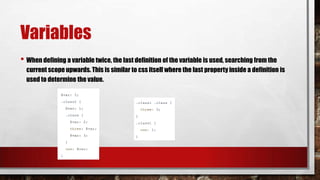 Variables
• When defining a variable twice, the last definition of the variable is used, searching from the
current scope upwards. This is similar to css itself where the last property inside a definition is
used to determine the value.
