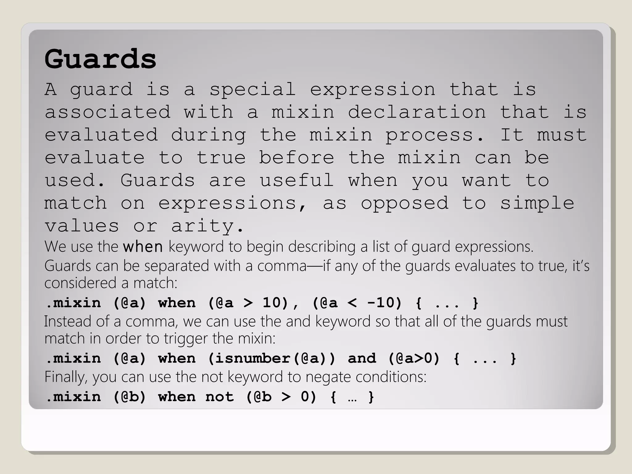 Guards
A guard is a special expression that is
associated with a mixin declaration that is
evaluated during the mixin process. It must
evaluate to true before the mixin can be
used. Guards are useful when you want to
match on expressions, as opposed to simple
values or arity.
We use the when keyword to begin describing a list of guard expressions.
Guards can be separated with a comma—if any of the guards evaluates to true, it’s
considered a match:
.mixin (@a) when (@a > 10), (@a < -10) { ... }
Instead of a comma, we can use the and keyword so that all of the guards must
match in order to trigger the mixin:
.mixin (@a) when (isnumber(@a)) and (@a>0) { ... }
Finally, you can use the not keyword to negate conditions:
.mixin (@b) when not (@b > 0) { … }
 