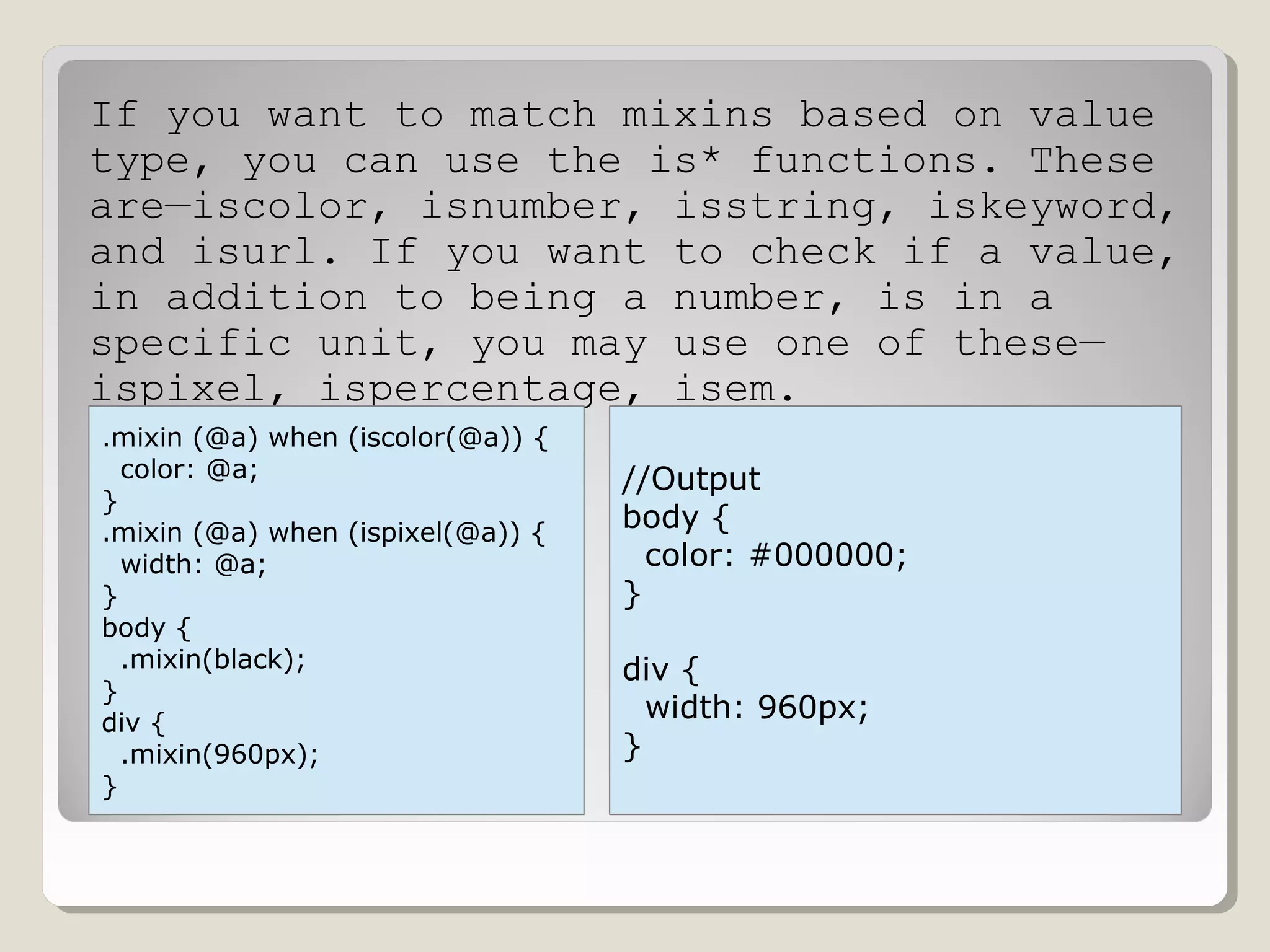 If you want to match mixins based on value
type, you can use the is* functions. These
are—iscolor, isnumber, isstring, iskeyword,
and isurl. If you want to check if a value,
in addition to being a number, is in a
specific unit, you may use one of these—
ispixel, ispercentage, isem.
.mixin (@a) when (iscolor(@a)) {
color: @a;
}
.mixin (@a) when (ispixel(@a)) {
width: @a;
}
body {
.mixin(black);
}
div {
.mixin(960px);
}
//Output
body {
color: #000000;
}
div {
width: 960px;
}
 
