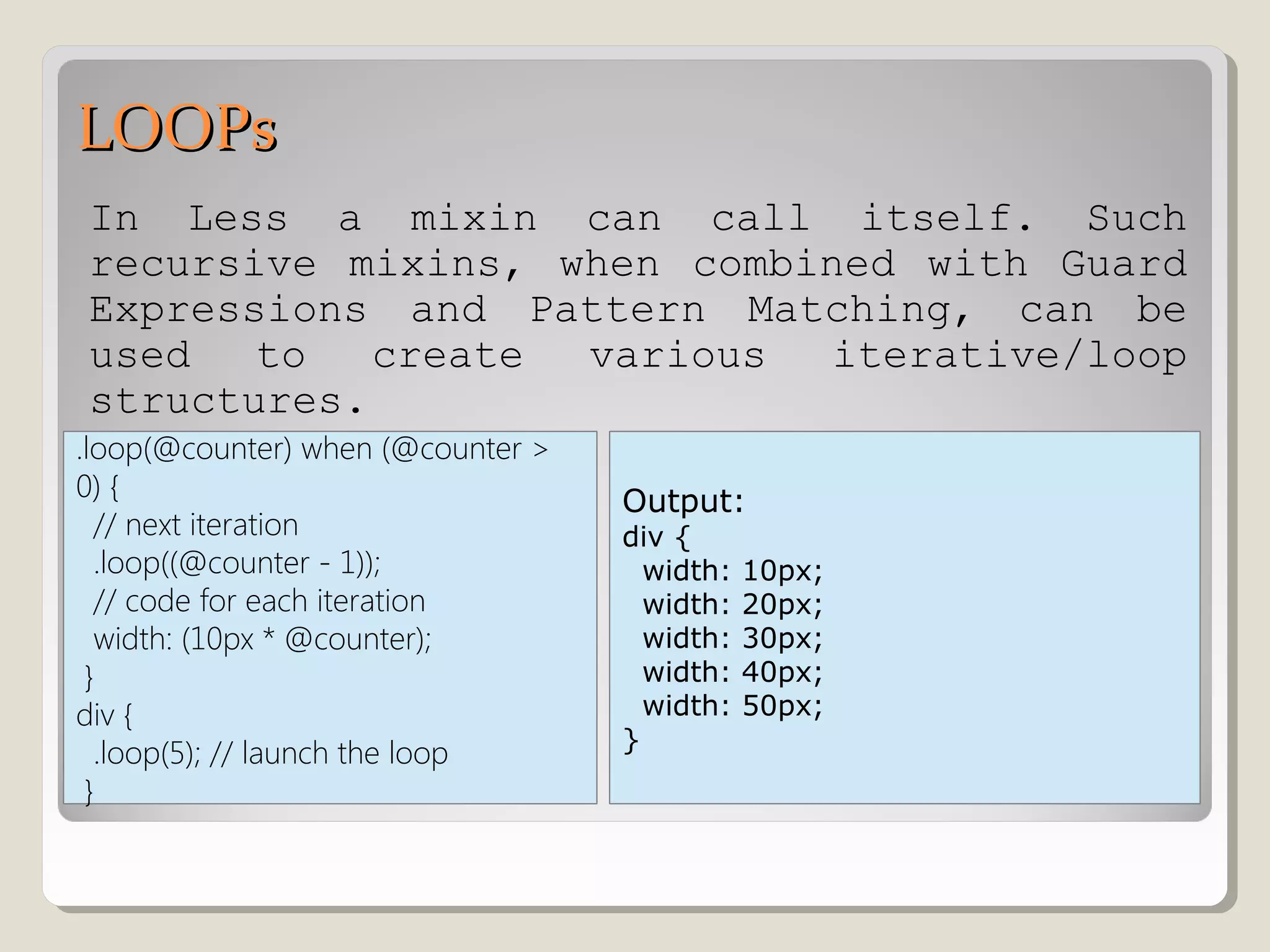LOOPsLOOPs
In Less a mixin can call itself. Such
recursive mixins, when combined with Guard
Expressions and Pattern Matching, can be
used to create various iterative/loop
structures.
.loop(@counter) when (@counter >
0) {
// next iteration
.loop((@counter - 1));
// code for each iteration
width: (10px * @counter);
}
div {
.loop(5); // launch the loop
}
Output:
div {
width: 10px;
width: 20px;
width: 30px;
width: 40px;
width: 50px;
}
 