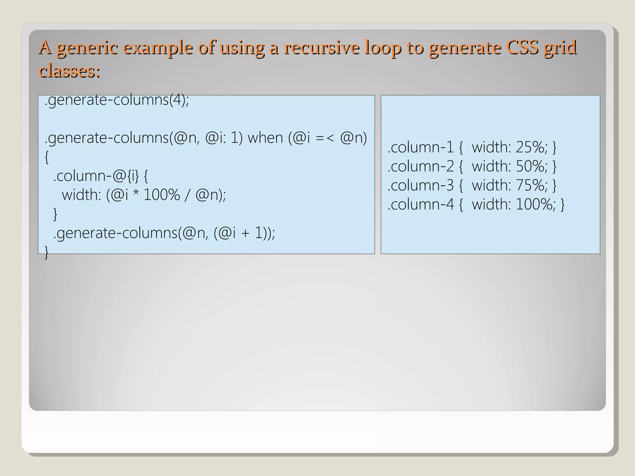 A generic example of using a recursive loop to generate CSS gridA generic example of using a recursive loop to generate CSS grid
classes:classes:
.generate-columns(4);
.generate-columns(@n, @i: 1) when (@i =< @n)
{
.column-@{i} {
width: (@i * 100% / @n);
}
.generate-columns(@n, (@i + 1));
}
.column-1 { width: 25%; }
.column-2 { width: 50%; }
.column-3 { width: 75%; }
.column-4 { width: 100%; }
 