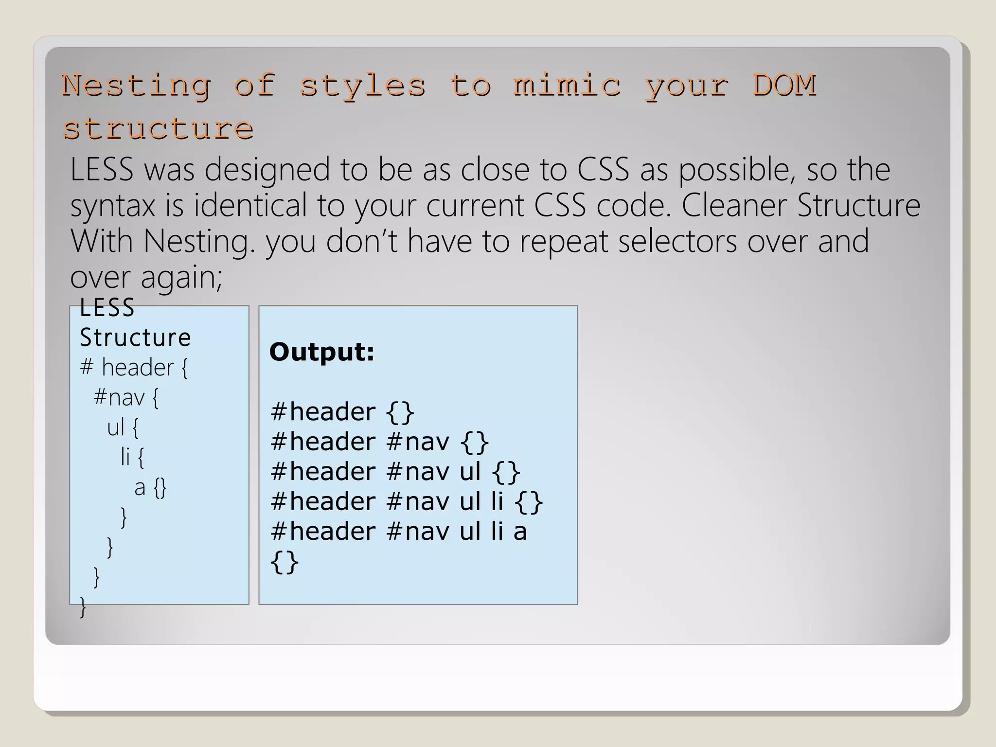 Nesting of styles to mimic your DOMNesting of styles to mimic your DOM
structurestructure
LESS was designed to be as close to CSS as possible, so the
syntax is identical to your current CSS code. Cleaner Structure
With Nesting. you don’t have to repeat selectors over and
over again;
Output:
#header {}
#header #nav {}
#header #nav ul {}
#header #nav ul li {}
#header #nav ul li a
{}
LESS
Structure
# header {
#nav {
ul {
li {
a {}
}
}
}
}
 