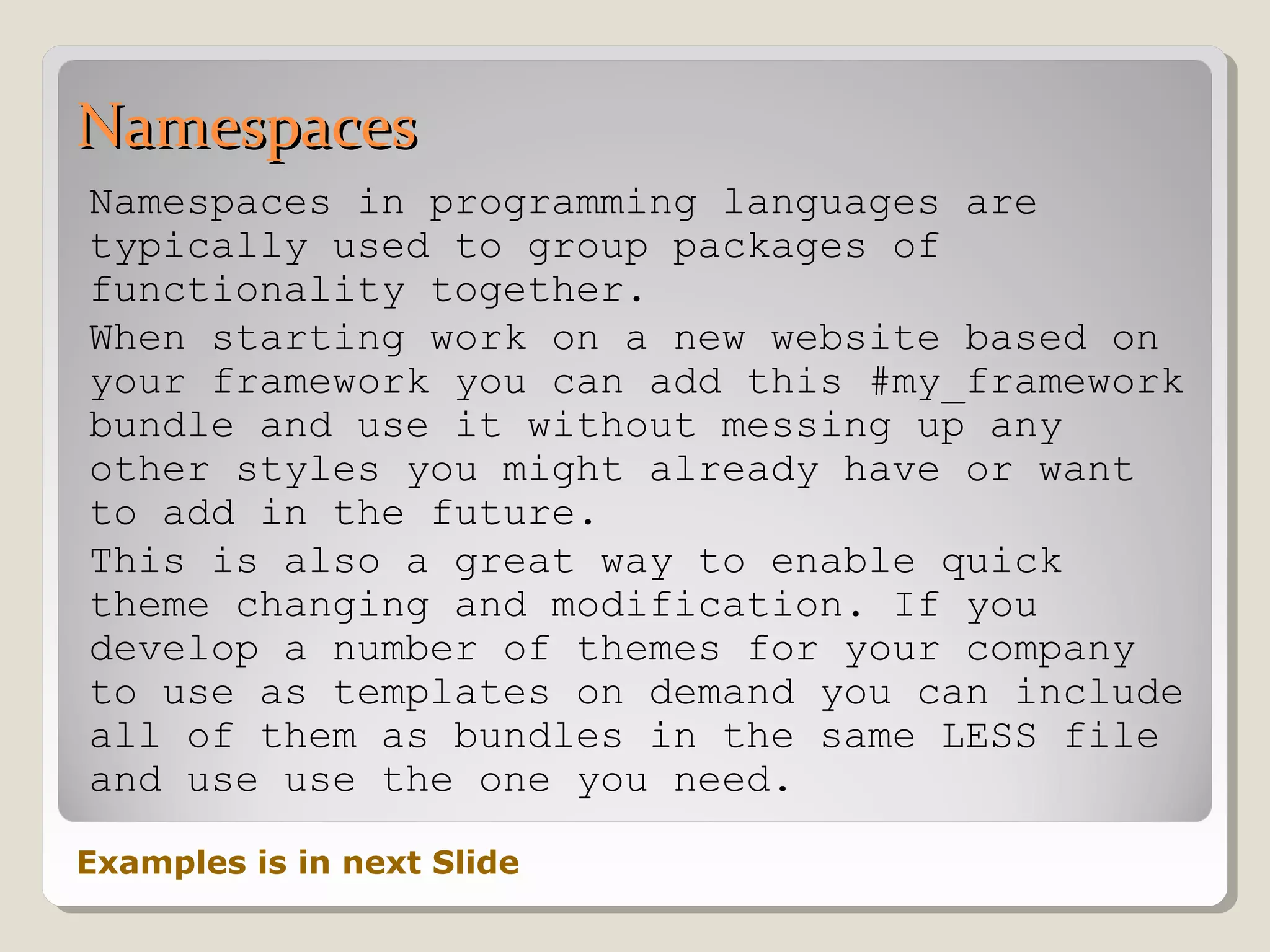 NamespacesNamespaces
Namespaces in programming languages are
typically used to group packages of
functionality together.
When starting work on a new website based on
your framework you can add this #my_framework
bundle and use it without messing up any
other styles you might already have or want
to add in the future.
This is also a great way to enable quick
theme changing and modification. If you
develop a number of themes for your company
to use as templates on demand you can include
all of them as bundles in the same LESS file
and use use the one you need.
Examples is in next Slide
 