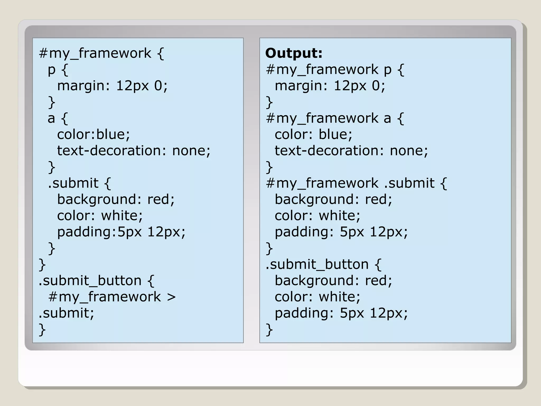 #my_framework {
p {
margin: 12px 0;
}
a {
color:blue;
text-decoration: none;
}
.submit {
background: red;
color: white;
padding:5px 12px;
}
}
.submit_button {
#my_framework >
.submit;
}
Output:
#my_framework p {
margin: 12px 0;
}
#my_framework a {
color: blue;
text-decoration: none;
}
#my_framework .submit {
background: red;
color: white;
padding: 5px 12px;
}
.submit_button {
background: red;
color: white;
padding: 5px 12px;
}
 
