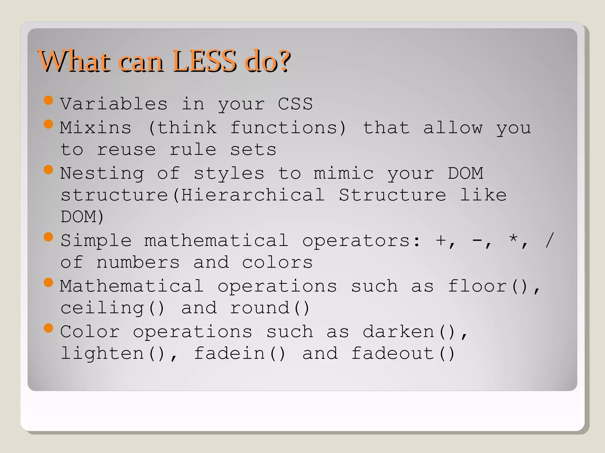 What can LESS do?What can LESS do?
Variables in your CSS
Mixins (think functions) that allow you
to reuse rule sets
Nesting of styles to mimic your DOM
structure(Hierarchical Structure like
DOM)
Simple mathematical operators: +, -, *, /
of numbers and colors
Mathematical operations such as floor(),
ceiling() and round()
Color operations such as darken(),
lighten(), fadein() and fadeout()
 
