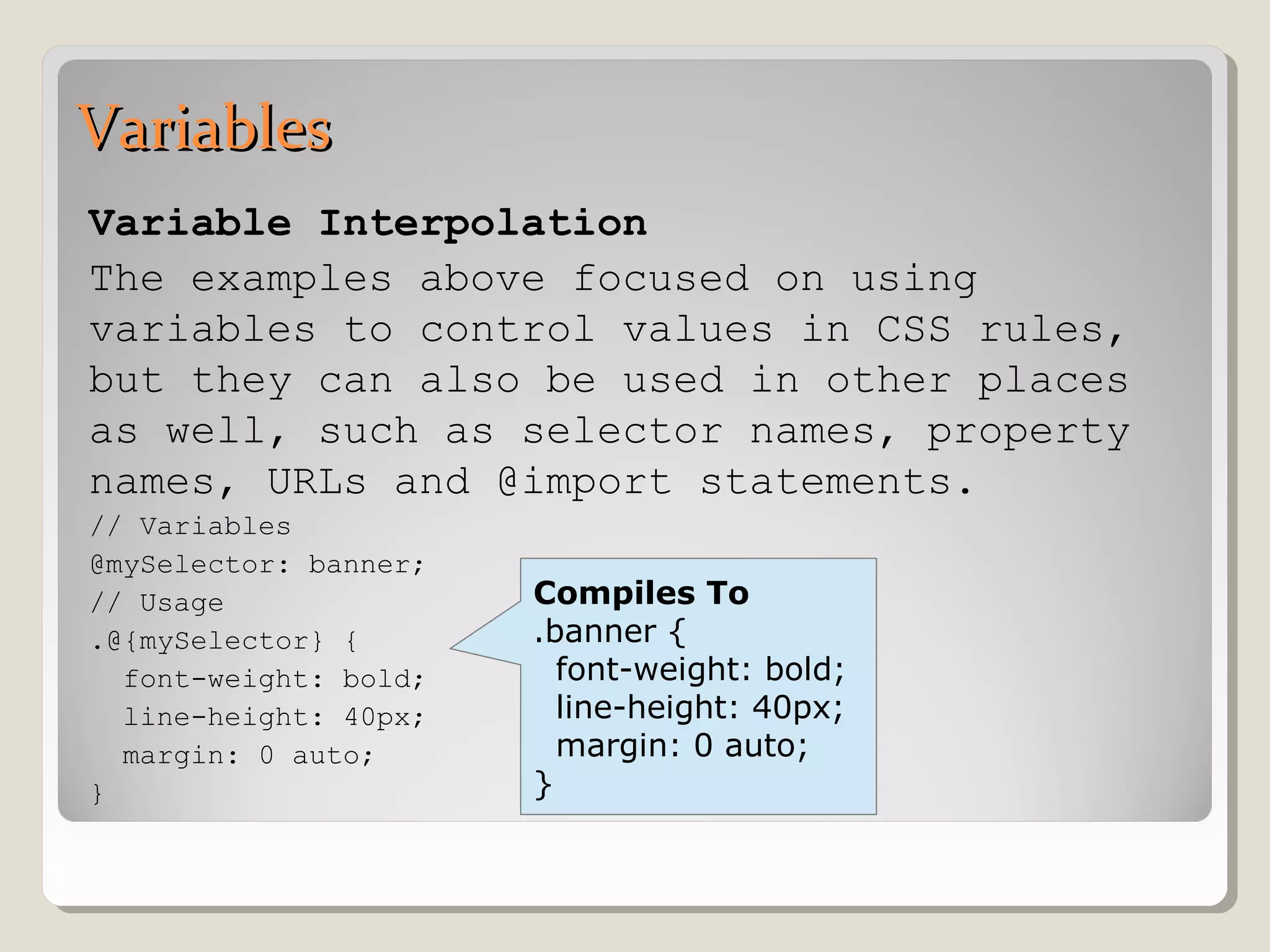 VariablesVariables
Variable Interpolation
The examples above focused on using
variables to control values in CSS rules,
but they can also be used in other places
as well, such as selector names, property
names, URLs and @import statements.
// Variables
@mySelector: banner;
// Usage
.@{mySelector} {
font-weight: bold;
line-height: 40px;
margin: 0 auto;
}
Compiles To
.banner {
font-weight: bold;
line-height: 40px;
margin: 0 auto;
}
 