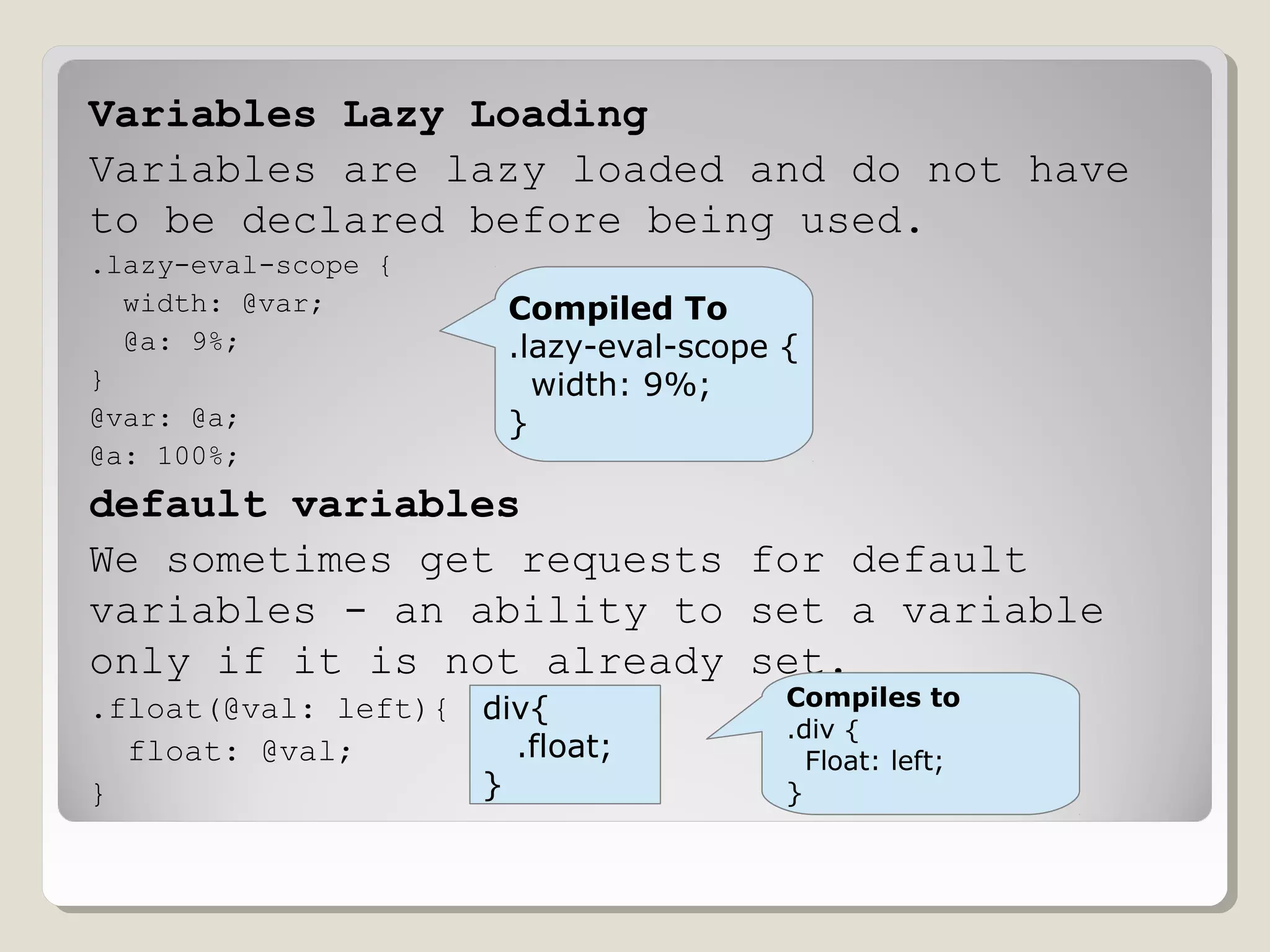 Variables Lazy Loading
Variables are lazy loaded and do not have
to be declared before being used.
.lazy-eval-scope {
width: @var;
@a: 9%;
}
@var: @a;
@a: 100%;
default variables
We sometimes get requests for default
variables - an ability to set a variable
only if it is not already set.
.float(@val: left){
float: @val;
}
Compiled To
.lazy-eval-scope {
width: 9%;
}
div{
.float;
}
Compiles to
.div {
Float: left;
}
 