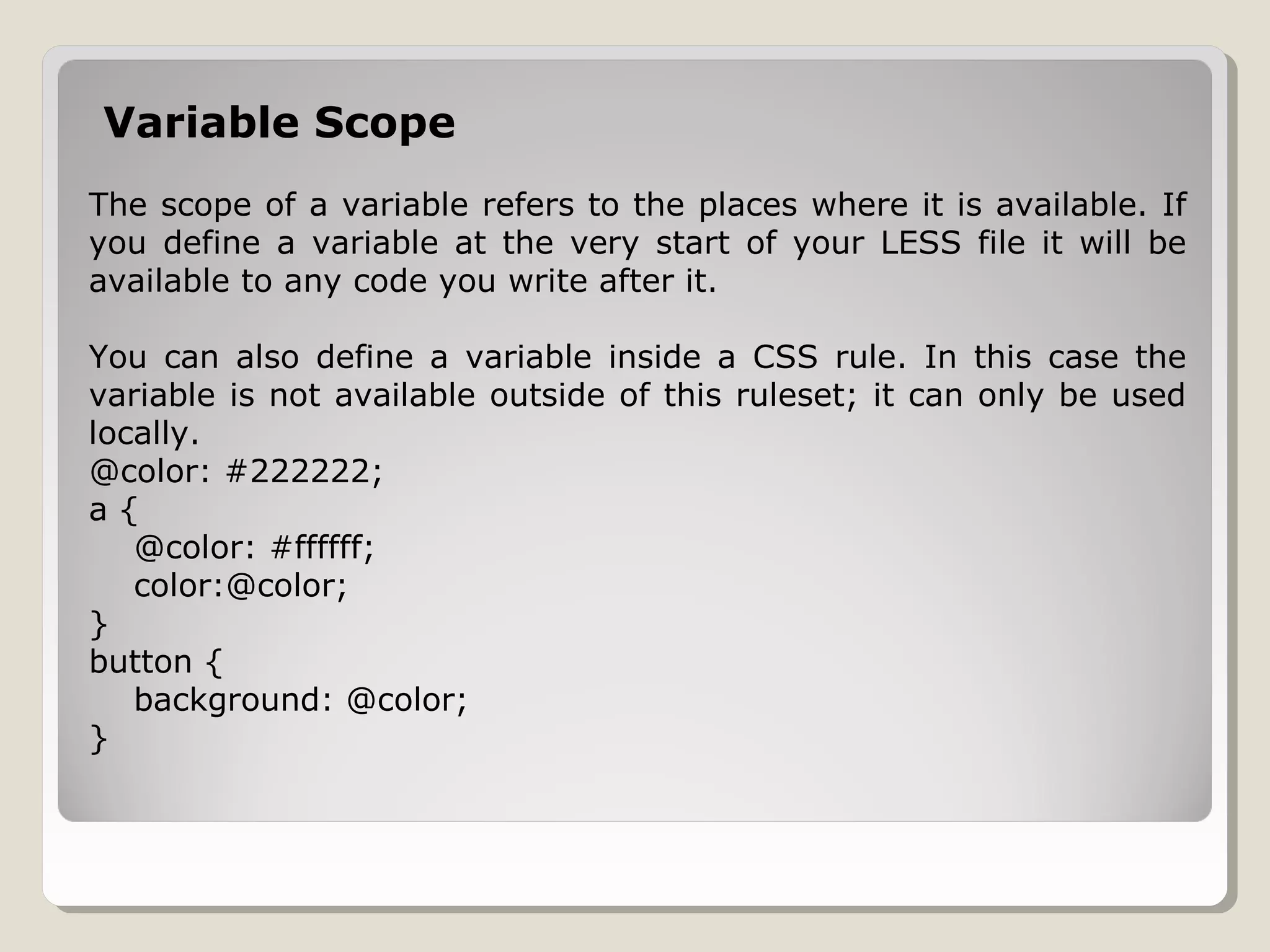 Variable Scope
The scope of a variable refers to the places where it is available. If
you define a variable at the very start of your LESS file it will be
available to any code you write after it.
You can also define a variable inside a CSS rule. In this case the
variable is not available outside of this ruleset; it can only be used
locally.
@color: #222222;
a {
@color: #ffffff;
color:@color;
}
button {
background: @color;
}
 