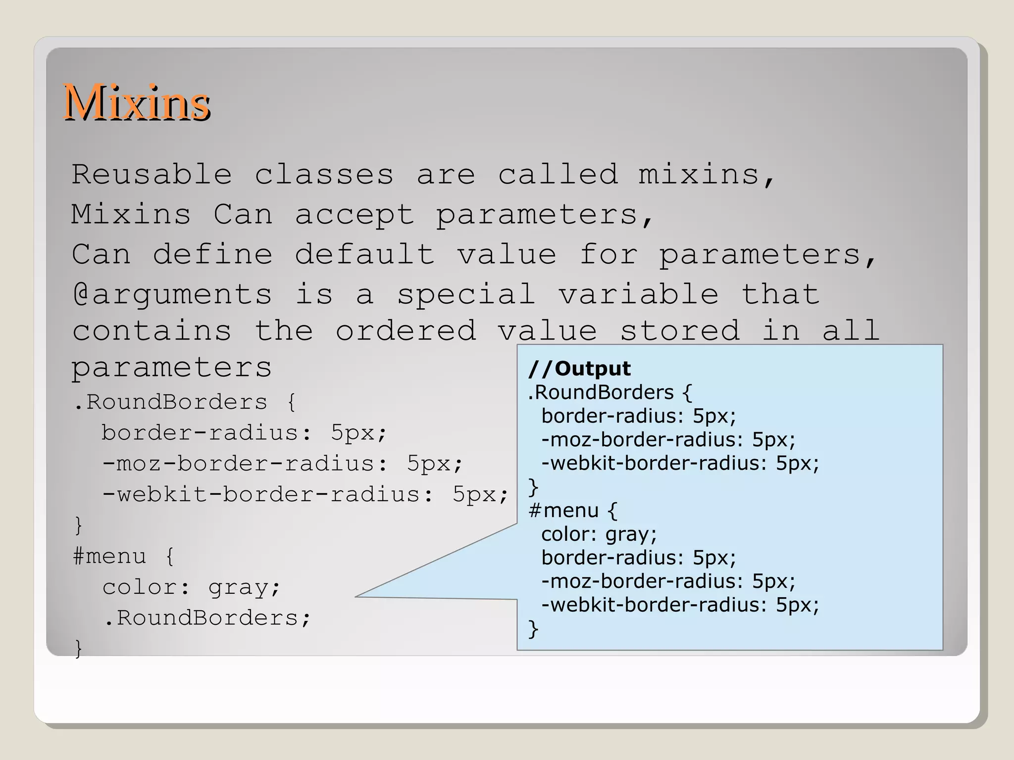 MixinsMixins
Reusable classes are called mixins,
Mixins Can accept parameters,
Can define default value for parameters,
@arguments is a special variable that
contains the ordered value stored in all
parameters
.RoundBorders {
border-radius: 5px;
-moz-border-radius: 5px;
-webkit-border-radius: 5px;
}
#menu {
color: gray;
.RoundBorders;
}
//Output
.RoundBorders {
border-radius: 5px;
-moz-border-radius: 5px;
-webkit-border-radius: 5px;
}
#menu {
color: gray;
border-radius: 5px;
-moz-border-radius: 5px;
-webkit-border-radius: 5px;
}
 