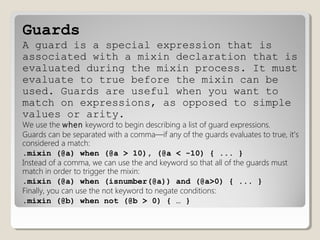 Guards
A guard is a special expression that is
associated with a mixin declaration that is
evaluated during the mixin process. It must
evaluate to true before the mixin can be
used. Guards are useful when you want to
match on expressions, as opposed to simple
values or arity.
We use the when keyword to begin describing a list of guard expressions.
Guards can be separated with a comma—if any of the guards evaluates to true, it’s
considered a match:
.mixin (@a) when (@a > 10), (@a < -10) { ... }
Instead of a comma, we can use the and keyword so that all of the guards must
match in order to trigger the mixin:
.mixin (@a) when (isnumber(@a)) and (@a>0) { ... }
Finally, you can use the not keyword to negate conditions:
.mixin (@b) when not (@b > 0) { … }
 