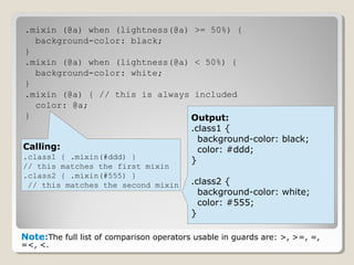 .mixin (@a) when (lightness(@a) >= 50%) {
background-color: black;
}
.mixin (@a) when (lightness(@a) < 50%) {
background-color: white;
}
.mixin (@a) { // this is always included
color: @a;
}
Note:The full list of comparison operators usable in guards are: >, >=, =,
=<, <.
Calling:
.class1 { .mixin(#ddd) }
// this matches the first mixin
.class2 { .mixin(#555) }
// this matches the second mixin
Output:
.class1 {
background-color: black;
color: #ddd;
}
.class2 {
background-color: white;
color: #555;
}
 