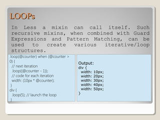 LOOPsLOOPs
In Less a mixin can call itself. Such
recursive mixins, when combined with Guard
Expressions and Pattern Matching, can be
used to create various iterative/loop
structures.
.loop(@counter) when (@counter >
0) {
// next iteration
.loop((@counter - 1));
// code for each iteration
width: (10px * @counter);
}
div {
.loop(5); // launch the loop
}
Output:
div {
width: 10px;
width: 20px;
width: 30px;
width: 40px;
width: 50px;
}
 