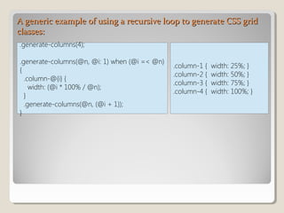 A generic example of using a recursive loop to generate CSS gridA generic example of using a recursive loop to generate CSS grid
classes:classes:
.generate-columns(4);
.generate-columns(@n, @i: 1) when (@i =< @n)
{
.column-@{i} {
width: (@i * 100% / @n);
}
.generate-columns(@n, (@i + 1));
}
.column-1 { width: 25%; }
.column-2 { width: 50%; }
.column-3 { width: 75%; }
.column-4 { width: 100%; }
 