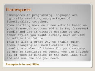 NamespacesNamespaces
Namespaces in programming languages are
typically used to group packages of
functionality together.
When starting work on a new website based on
your framework you can add this #my_framework
bundle and use it without messing up any
other styles you might already have or want
to add in the future.
This is also a great way to enable quick
theme changing and modification. If you
develop a number of themes for your company
to use as templates on demand you can include
all of them as bundles in the same LESS file
and use use the one you need.
Examples is in next Slide
 