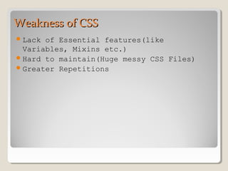 Weakness of CSSWeakness of CSS
Lack of Essential features(like
Variables, Mixins etc.)
Hard to maintain(Huge messy CSS Files)
Greater Repetitions
 