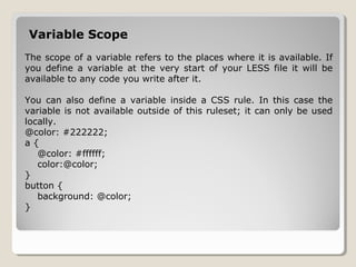 Variable Scope
The scope of a variable refers to the places where it is available. If
you define a variable at the very start of your LESS file it will be
available to any code you write after it.
You can also define a variable inside a CSS rule. In this case the
variable is not available outside of this ruleset; it can only be used
locally.
@color: #222222;
a {
@color: #ffffff;
color:@color;
}
button {
background: @color;
}
 