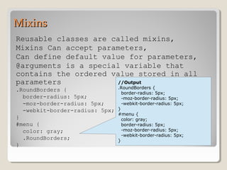 MixinsMixins
Reusable classes are called mixins,
Mixins Can accept parameters,
Can define default value for parameters,
@arguments is a special variable that
contains the ordered value stored in all
parameters
.RoundBorders {
border-radius: 5px;
-moz-border-radius: 5px;
-webkit-border-radius: 5px;
}
#menu {
color: gray;
.RoundBorders;
}
//Output
.RoundBorders {
border-radius: 5px;
-moz-border-radius: 5px;
-webkit-border-radius: 5px;
}
#menu {
color: gray;
border-radius: 5px;
-moz-border-radius: 5px;
-webkit-border-radius: 5px;
}
 
