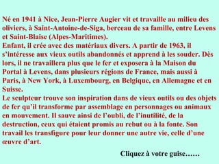 Né en 1941 à Nice, Jean-Pierre Augier vit et travaille au milieu des
oliviers, à Saint-Antoine-de-Siga, berceau de sa famille, entre Levens
et Saint-Blaise (Alpes-Maritimes).
Enfant, il crée avec des matériaux divers. A partir de 1963, il
s’intéresse aux vieux outils abandonnés et apprend à les souder. Dès
lors, il ne travaillera plus que le fer et exposera à la Maison du
Portal à Levens, dans plusieurs régions de France, mais aussi à
Paris, à New York, à Luxembourg, en Belgique, en Allemagne et en
Suisse.
Le sculpteur trouve son inspiration dans de vieux outils ou des objets
de fer qu’il transforme par assemblage en personnages ou animaux
en mouvement. Il sauve ainsi de l’oubli, de l’inutilité, de la
destruction, ceux qui étaient promis au rebut ou à la fonte. Son
travail les transfigure pour leur donner une autre vie, celle d’une
œuvre d’art.
                                      Cliquez à votre guise……
 