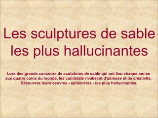 Les sculptures de sable  les plus hallucinantes Lors des grands concours de sculptures de sable qui ont lieu chaque année  aux quatre coins du monde, les candidats rivalisent d'adresse et de créativité.  Découvrez leurs oeuvres - éphémères - les plus hallucinantes. 