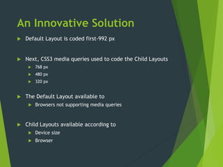 An Innovative Solution
 Default Layout is coded first-992 px
 Next, CSS3 media queries used to code the Child Layouts
 768 px
 480 px
 320 px
 The Default Layout available to
 Browsers not supporting media queries
 Child Layouts available according to
 Device size
 Browser
 