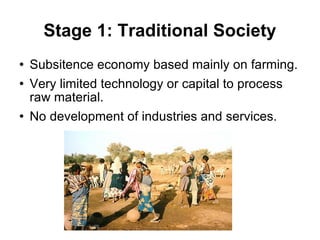 Stage 1: Traditional Society Subsitence economy based mainly on farming. Very limited technology or capital to process raw material. No development of industries and services. 