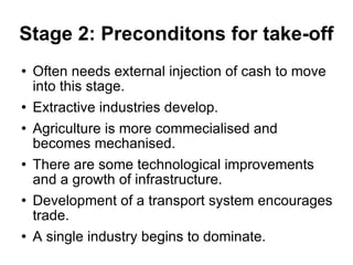 Stage 2: Preconditons for take-off Often needs external injection of cash to move into this stage. Extractive industries develop. Agriculture is more commecialised and becomes mechanised. There are some technological improvements and a growth of infrastructure. Development of a transport system encourages trade. A single industry begins to dominate. 