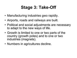 Stage 3: Take-Off Manufacturing industries gwo rapidly. Airports, roads and railways are built. Political and social adjustments are necessary to adapt to the new ways of life. Growth is limited to one or two parts of the country (growth poles) and to one or two industries (magnets). Numbers in agricultures decline. 