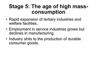 Stage 5: The age of high mass-consumption Rapid expansion of tertiary industries and welfare facilities. Employment in service industries grows but declines in manufacturing. Industry shits to the production of durable consumer goods. 