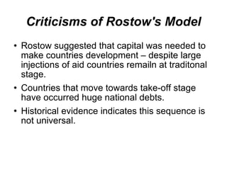 Criticisms of Rostow's Model Rostow suggested that capital was needed to make countries development – despite large injections of aid countries remailn at traditonal stage. Countries that move towards take-off stage have occurred huge national debts. Historical evidence indicates this sequence is not universal. 