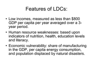 Features of LDCs: Low incomes, measured as less than $800 GDP per capita per year averaged over a 3-year period. Human resource weaknesses: based upon indicators of nutrition, health, education levels and literacy. Economic vulnerability: share of manufacturing in the GDP, per capita energy consumption, and population displaced by natural disasters. 