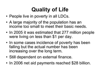 Quality of Life People live in poverty in all LDCs. A large majority of the population has an income too small to meet their basic needs. In 2005 it was estimated that 277 million people were living on less than $1 per day. In some cases incidence of poverty has been falling but the actual number has been increasing over the long term. Still dependent on external finance. In 2006 net aid payments reached $28 billion. 