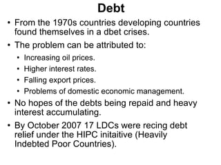 Debt From the 1970s countries developing countries found themselves in a dbet crises. The problem can be attributed to: Increasing oil prices. Higher interest rates. Falling export prices. Problems of domestic economic management. No hopes of the debts being repaid and heavy interest accumulating. By October 2007 17 LDCs were recing debt relief under the HIPC initaitive (Heavily Indebted Poor Countries). 