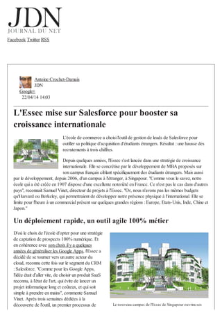 Facebook Twitter RSS
Antoine Crochet-Damais
JDN
Google+
22/04/14 14:03
L'Essec mise sur Salesforce pour booster sa
croissance internationale
L'école de commerce a choisi l'outil de gestion de leads de Salesforce pour
outiller sa politique d'acquisition d'étudiants étrangers. Résultat : une hausse des
recrutements à trois chiffres.
Depuis quelques années, l'Essec s'est lancée dans une stratégie de croissance
internationale. Elle se concrétise par le développement de MBA proposés sur
son campus français ciblant spécifiquement des étudiants étrangers. Mais aussi
par le développement, depuis 2006, d'un campus à l'étranger, à Singapour. "Comme vous le savez, notre
école qui a été créée en 1907 dispose d'une excellente notoriété en France. Ce n'est pas le cas dans d'autres
pays", reconnait Samuel Vinet, directeur de projets à l'Essec. "Or, nous n'avons pas les mêmes budgets
qu'Harvard ou Berkeley, qui permettraient de développer notre présence physique à l'international. Elle se
limite pour l'heure à un commercial présent sur quelques grandes régions : Europe, Etats-Unis, Inde, Chine et
Japon."
Un déploiement rapide, un outil agile 100% métier
D'où le choix de l'école d'opter pour une stratégie
de captation de prospects 100% numérique. Et
en cohérence avec son choix il y a quelques
années de généraliser les Google Apps, l'Essec a
décidé de se tourner vers un autre acteur du
cloud, reconnu cette fois sur le segment du CRM
: Salesforce. "Comme pour les Google Apps,
l'idée était d'aller vite, de choisir un produit SaaS
reconnu, à l'état de l'art, qui évite de lancer un
projet informatique long et coûteux, et qui soit
simple à prendre en mains", commente Samuel
Vinet. Après trois semaines dédiées à la
découverte de l'outil, un premier processus de Le nouveau campus de l'Essec de Singapour ouvrira ses
 