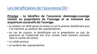 Les bénéficiaires de l'assurance DO :
Principe : Le bénéfice de l'assurance dommages-ouvrage
revient au propriétaire de l'ouvrage et se transmet aux
acquéreurs successifs de l'ouvrage.
• le vendeur en VEFA (avant la vente) en est le premier bénéficiaire puis
il la transmet au syndicat des copropriétaires,
• en cas de cession, le bénéficiaire est le propriétaire au jour du
paiement de l'indemnité lors d'un sinistre (sauf mention contraire
dans le contrat de vente),
• Le crédit preneur
• Le syndicat des copropriétaires
 