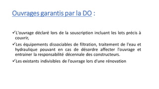 Ouvrages garantis par la DO :
✓L'ouvrage déclaré lors de la souscription incluant les lots précis à
couvrir,
✓Les équipements dissociables de filtration, traitement de l'eau et
hydraulique pouvant en cas de désordre affecter l'ouvrage et
entrainer la responsabilité décennale des constructeurs.
✓Les existants indivisibles de l'ouvrage lors d'une rénovation
 