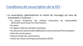 Conditions de souscription de la DO :
• Le souscripteur (généralement le maître de l'ouvrage) est tenu de
transmettre à l'assureur :
✓la preuve d'existence des contrats d'assurance de responsabilité
décennale souscrits par les constructeurs.,
✓les plans,
✓le rapport initial du contrôleur technique,
✓les documentsadministratifs (DROC/permis de construire/PV de réception)
✓devis des constructeurs,
✓factures finales des constructeurs,
✓cahier des clauses techniques particulières (CCTP).
 