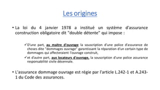Les origines
• La loi du 4 janvier 1978 a institué un système d'assurance
construction obligatoire dit "double détente" qui impose :
✓D'une part, au maitre d'ouvrage la souscription d'une police d'assurance de
choses dite "dommages ouvrage" garantissant la réparation d'un certain type de
dommages qui affecteraient l'ouvrage construit,
✓et d'autre part, aux locateurs d'ouvrage, la souscription d'une police assurance
responsabilité civile décennale.
• L'assurance dommage ouvrage est régie par l'article L.242-1 et A.243-
1 du Code des assurances.
 