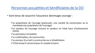 Personnes assujetties et bénéficiaires de la DO
• Sont tenus de souscrire l'assurance dommages ouvrage :
✓Le propriétaire de l'ouvrage (particulier, une société de construction ou le
mandataire du propriétaire de l'ouvrage)
✓Le vendeur de l'ouvrage incluant le vendeur en l'état futur d'achèvement
(VEFA)
✓Le promoteur immobilier
✓Le crédit bailleur de construction
✓Le preneur d'un bail à constructionou à réhabilitation
✓L'Etat lorsqu'il construit pour le compte d'autrui
 