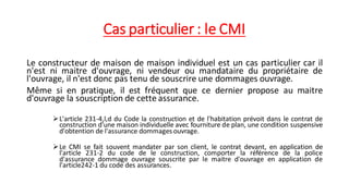 Cas particulier : le CMI
Le constructeur de maison de maison individuel est un cas particulier car il
n'est ni maitre d'ouvrage, ni vendeur ou mandataire du propriétaire de
l'ouvrage, il n'est donc pas tenu de souscrire une dommages ouvrage.
Même si en pratique, il est fréquent que ce dernier propose au maitre
d'ouvrage la souscription de cette assurance.
➢L'article 231-4,l,d du Code la construction et de l'habitation prévoit dans le contrat de
construction d'une maison individuelle avec fourniture de plan, une condition suspensive
d'obtention de l'assurance dommages ouvrage.
➢Le CMI se fait souvent mandater par son client, le contrat devant, en application de
l'article 231-2 du code de le construction, comporter la référence de la police
d'assurance dommage ouvrage souscrite par le maitre d'ouvrage en application de
l'article242-1 du code des assurances.
 