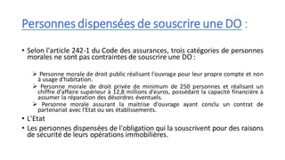Personnes dispensées de souscrire une DO :
• Selon l'article 242-1 du Code des assurances, trois catégories de personnes
morales ne sont pas contraintes de souscrire une DO :
➢ Personne morale de droit public réalisant l'ouvrage pour leur propre compte et non
à usage d'habitation.
➢ Personne morale de droit privée de minimum de 250 personnes et réalisant un
chiffre d'affaire supérieur à 12,8 millions d'euros, possédant la capacité financière à
assumer la réparation des désordres éventuels.
➢ Personne morale assurant la maitrise d'ouvrage ayant conclu un contrat de
partenariat avec l'Etat ou ses établissements.
• L'Etat
• Les personnes dispensées de l'obligation qui la souscrivent pour des raisons
de sécurité de leurs opérations immobilières.
 