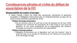 Conséquences pénales et civiles du défaut de
souscription de la DO
Responsabilité du maitre d'ouvrage :
➢ Selon l'article L.243-3 du Code des assurances sanctionne la personne
assujettie à l'obligation d'assurance par un emprisonnement au plus de six
mois et d'une amende maximale de 75 k€.
❖Maitre d'ouvrage constructeur :
✓Pas de sanction suite à un arrêt de la Cour de cassation du 30 mars 1994,
indiquant que l'omission de souscription de la DO n'était ni une cause de
désordre, ni une cause exonératoire de la responsabilité des locateurs
d'ouvrages de souscrire une assurance de responsabilité.
❖Maitre d'ouvrage vendeur :
✓Obligation d'information par le législateur qu'il soit fait mention "dans le
corps de l'acte ou en annexe de l'existence ou de l'absence de souscription
d'une dommage ouvrage.
 