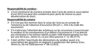 Responsabilité du vendeur:
➢ s'il est mentionné de manière erronée dans l'acte de vente la souscription
d'une DO (il est peut être condamné pour perte de chance ou pour
dévalorisation du bien).
Responsabilité du notaire :
➢ S'il n'est pas fait mention dans le corps de l'acte ou en annexe de
l'existence ou de l'absence d'assurance DO (art. L. 243-2du Code des
assurances)
➢ S'il n'attire pas l'attention des acheteurs sur les assurances à souscrire par
le vendeur et les conséquences d'un défaut d'assurance et s'il ne précise
pas clairement si les travaux relatifs au bien cédé étaient garantis ou non
par une DO (Cass., 3ème civ, 12 juin 2012 pourvoi n° 11-18.2777).
➢ Il doit vérifier l'exactitude des déclarations du vendeur quant à la
souscription des garanties en exigeant la production des polices (Cass.
3ème civ, 28 mai 2009 pourvoi n° 08-15.813).
 