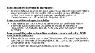 La responsabilitédu syndic de copropriété:
➢ peut être retenue pour ne pas avoir suggéré aux copropriétaires de voter la
souscription d'une DO couvrant la réalisation des travaux affectant les
parties communes en application de son mandat de gestion et
d'administration (art. 17 de la loi du 10 juillet 1965).
La responsabilitéde l'agent immobilier:
➢ A été retenue par la CA d'ANGERS car il n'avait pas vérifié si le maître
d'ouvrage avait souscrit une DO (perte de chance de renoncer à
l'acquisition) (CA ANGERS, 1ère ch. A, 26 janv. 2004 JurisDatan° 2004-
2425580).
La responsabilitédu banquier prêteur de deniersdans le cadre d'un CCMI
avec fourniture de plans:
➢ S'il ne vérifie pas que le contrat de CCMI fait bien référence à la police DO
souscrite par le maître de l'ouvrage (art. L. 231-10et L. 231-2du Code de la
Construction et de l'Habitation),
➢ S'il ne remplit pas son devoir d'information et de conseil.
 
