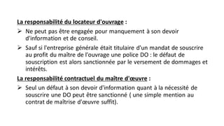 La responsabilité du locateur d'ouvrage :
➢ Ne peut pas être engagée pour manquement à son devoir
d'information et de conseil.
➢ Sauf si l'entreprise générale était titulaire d'un mandat de souscrire
au profit du maître de l'ouvrage une police DO : le défaut de
souscription est alors sanctionnée par le versement de dommages et
intérêts.
La responsabilité contractuel du maître d'œuvre :
➢ Seul un défaut à son devoir d'information quant à la nécessité de
souscrire une DO peut être sanctionné ( une simple mention au
contrat de maîtrise d'œuvre suffit).
 